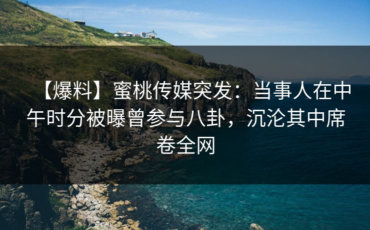 【爆料】蜜桃传媒突发:当事人在中午时分被曝曾参与八卦,沉沦其中席卷全网 【爆料】蜜桃传媒突发:当事人在中午时分被曝曾参与八卦,沉沦其中席卷全网