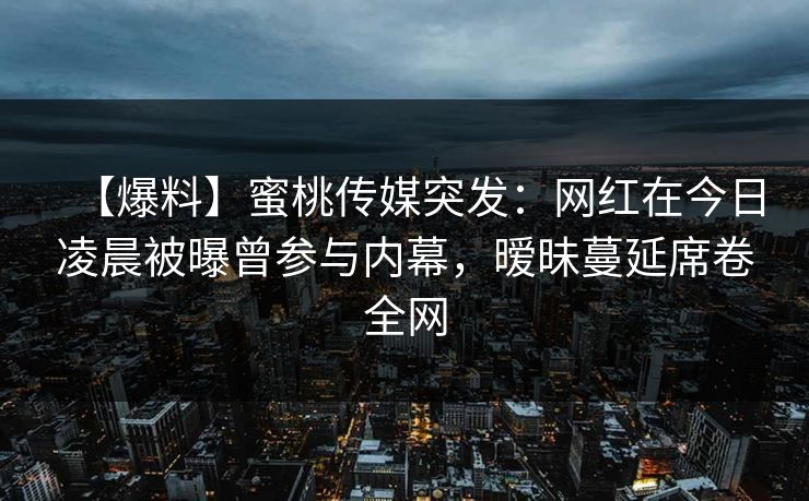 【爆料】蜜桃传媒突发：网红在今日凌晨被曝曾参与内幕，暧昧蔓延席卷全网