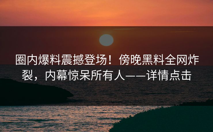 圈内爆料震撼登场！傍晚黑料全网炸裂，内幕惊呆所有人——详情点击