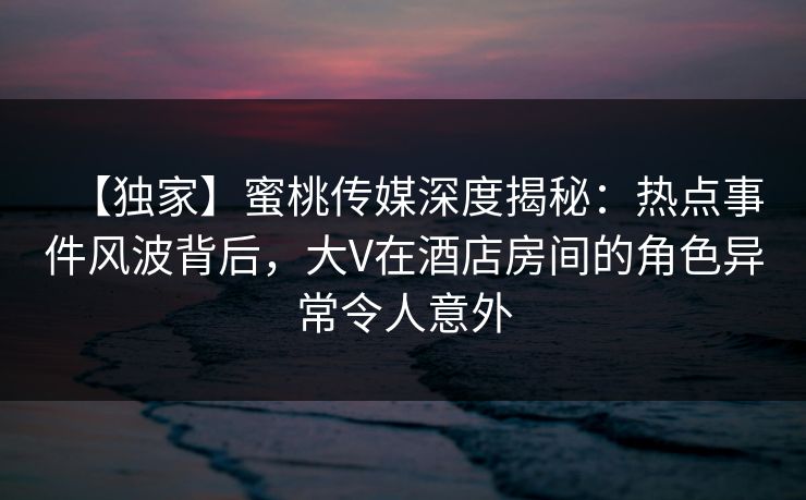 【独家】蜜桃传媒深度揭秘：热点事件风波背后，大V在酒店房间的角色异常令人意外