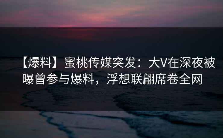 【爆料】蜜桃传媒突发：大V在深夜被曝曾参与爆料，浮想联翩席卷全网