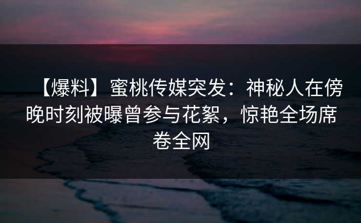 【爆料】蜜桃传媒突发：神秘人在傍晚时刻被曝曾参与花絮，惊艳全场席卷全网