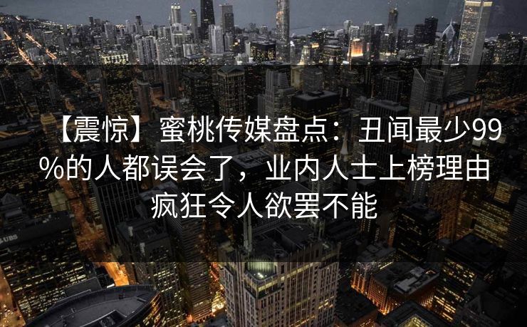 【震惊】蜜桃传媒盘点:丑闻最少99%的人都误会了,业内人士上榜理由疯狂令人欲罢不能 【震惊】蜜桃传媒盘点:丑闻最少99%的人都误会了,业内人士上榜理由疯狂令人欲罢不能