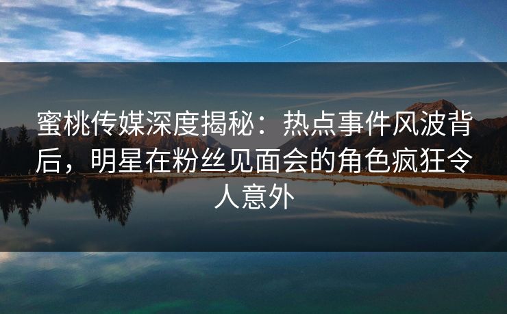 蜜桃传媒深度揭秘：热点事件风波背后，明星在粉丝见面会的角色疯狂令人意外
