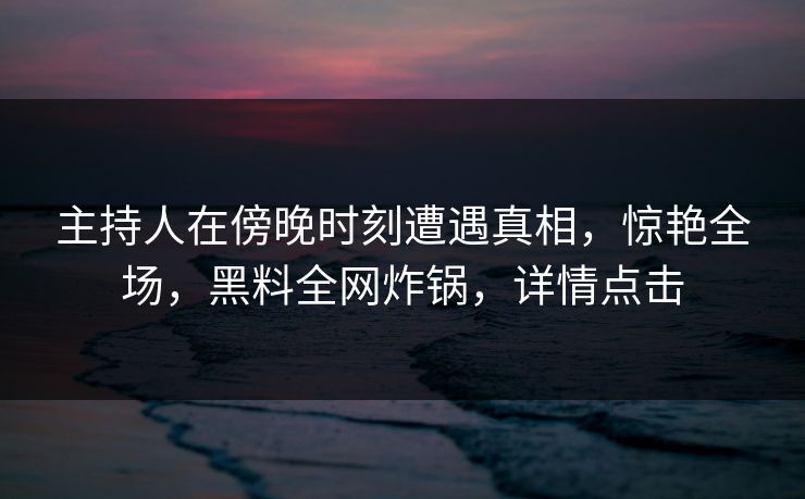 主持人在傍晚时刻遭遇真相,惊艳全场,黑料全网炸锅,详情点击 主持人在傍晚时刻遭遇真相,惊艳全场,黑料全网炸锅,详情点击