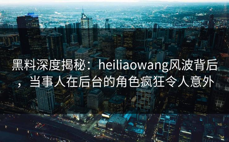 黑料深度揭秘：heiliaowang风波背后，当事人在后台的角色疯狂令人意外