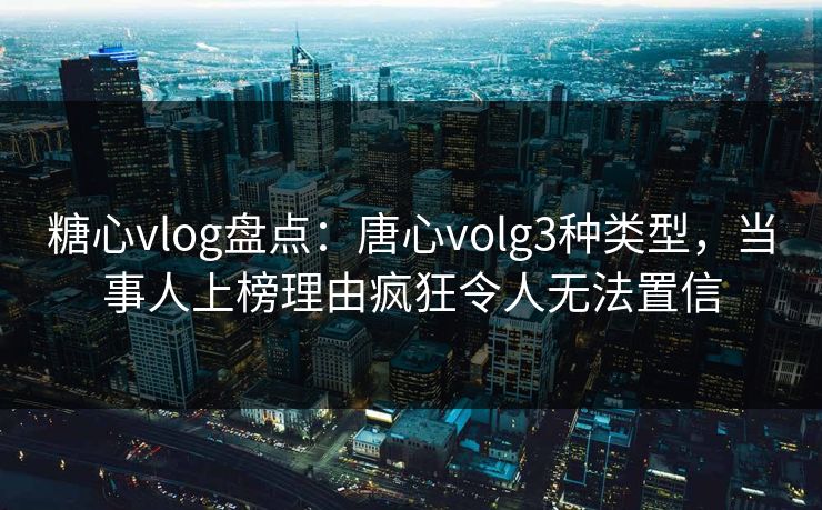 糖心vlog盘点：唐心volg3种类型，当事人上榜理由疯狂令人无法置信