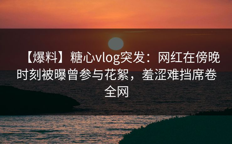 【爆料】糖心vlog突发：网红在傍晚时刻被曝曾参与花絮，羞涩难挡席卷全网
