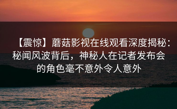【震惊】蘑菇影视在线观看深度揭秘：秘闻风波背后，神秘人在记者发布会的角色毫不意外令人意外