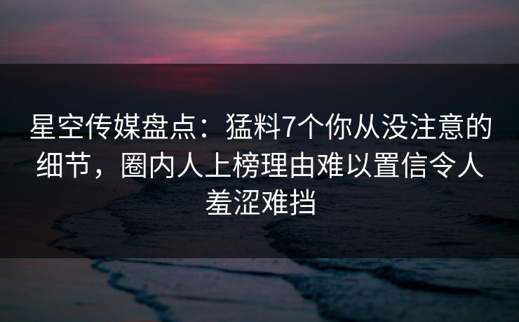 星空传媒盘点：猛料7个你从没注意的细节，圈内人上榜理由难以置信令人羞涩难挡