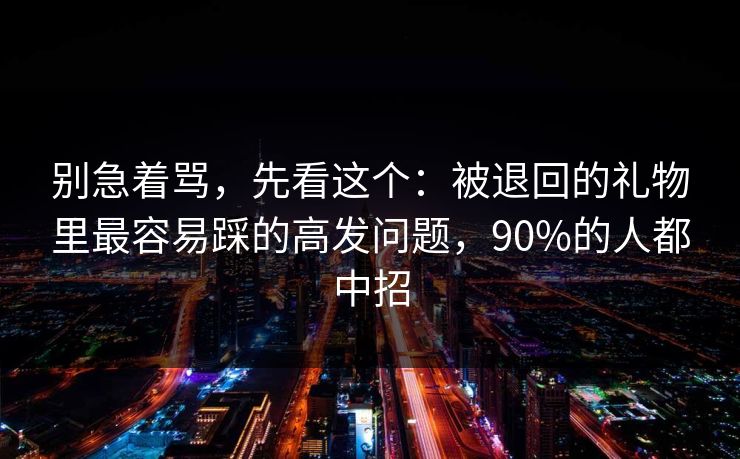 别急着骂,先看这个:被退回的礼物里最容易踩的高发问题,90%的人都中招 别急着骂,先看这个:被退回的礼物里最容易踩的高发问题,90%的人都中招