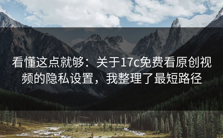 看懂这点就够：关于17c免费看原创视频的隐私设置，我整理了最短路径