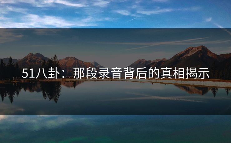 51八卦:那段录音背后的真相揭示 51八卦:那段录音背后的真相揭示