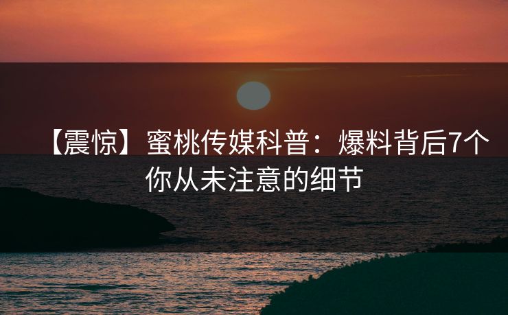【震惊】蜜桃传媒科普：爆料背后7个你从未注意的细节