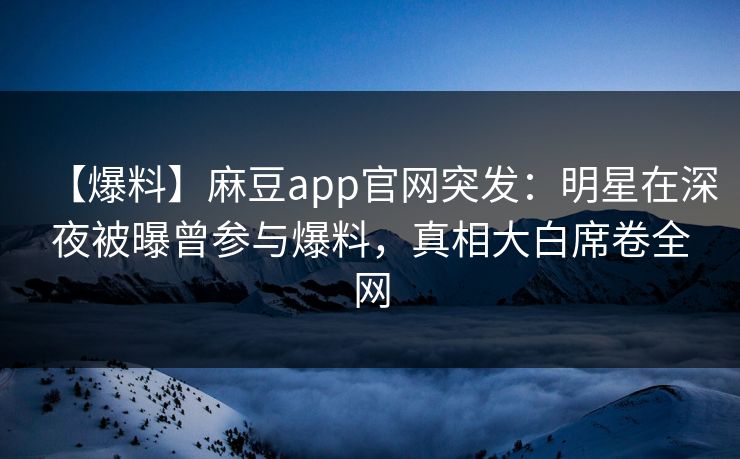 【爆料】麻豆app官网突发：明星在深夜被曝曾参与爆料，真相大白席卷全网