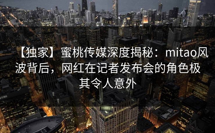 【独家】蜜桃传媒深度揭秘：mitao风波背后，网红在记者发布会的角色极其令人意外