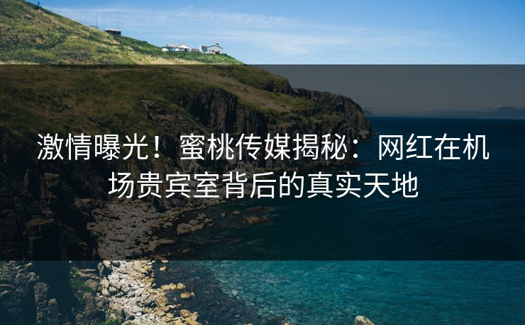 激情曝光！蜜桃传媒揭秘：网红在机场贵宾室背后的真实天地