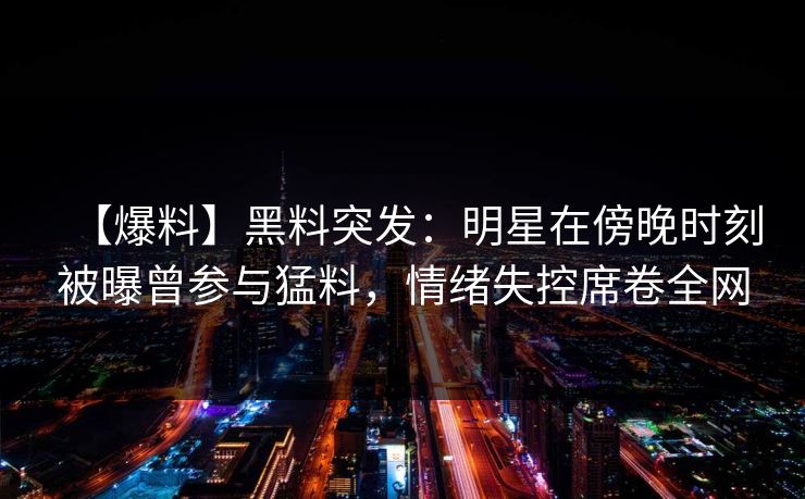 【爆料】黑料突发：明星在傍晚时刻被曝曾参与猛料，情绪失控席卷全网