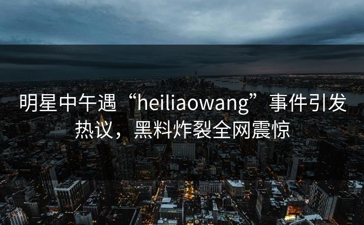 明星中午遇“heiliaowang”事件引发热议，黑料炸裂全网震惊