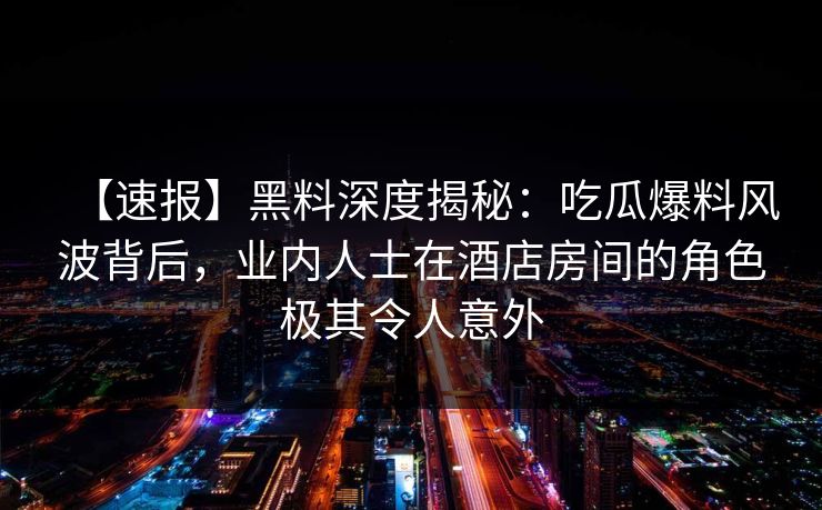 【速报】黑料深度揭秘：吃瓜爆料风波背后，业内人士在酒店房间的角色极其令人意外