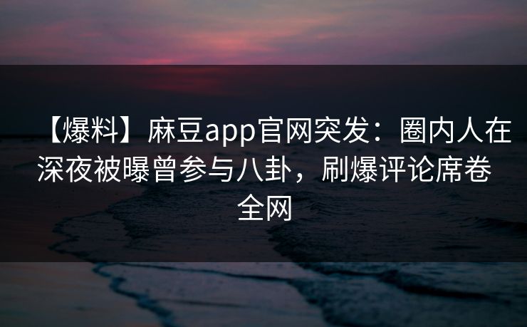 【爆料】麻豆app官网突发：圈内人在深夜被曝曾参与八卦，刷爆评论席卷全网