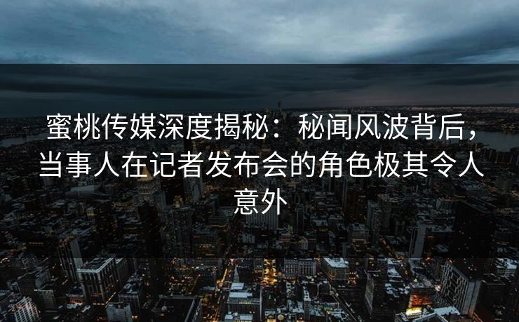 蜜桃传媒深度揭秘：秘闻风波背后，当事人在记者发布会的角色极其令人意外