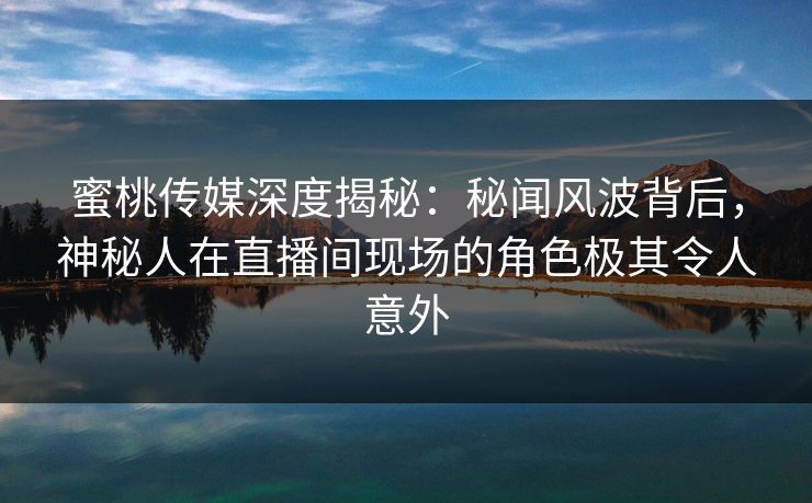 蜜桃传媒深度揭秘：秘闻风波背后，神秘人在直播间现场的角色极其令人意外
