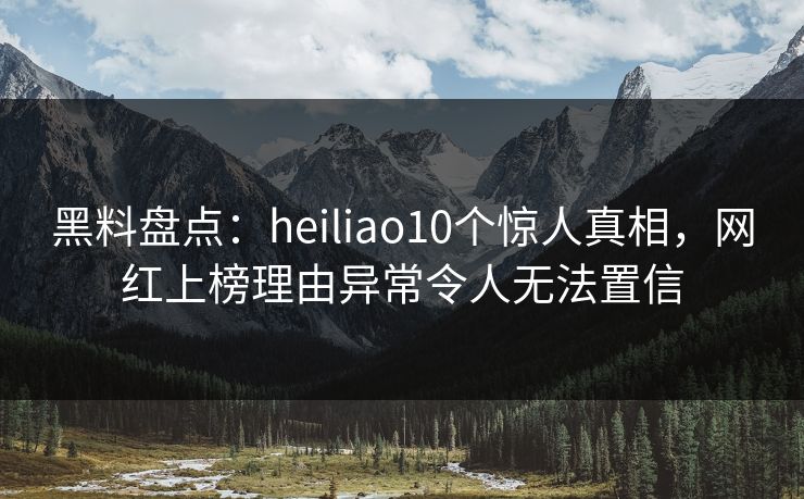 黑料盘点：heiliao10个惊人真相，网红上榜理由异常令人无法置信