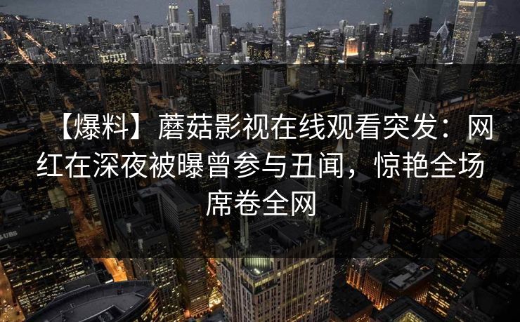 【爆料】蘑菇影视在线观看突发:网红在深夜被曝曾参与丑闻,惊艳全场席卷全网 【爆料】蘑菇影视在线观看突发:网红在深夜被曝曾参与丑闻,惊艳全场席卷全网