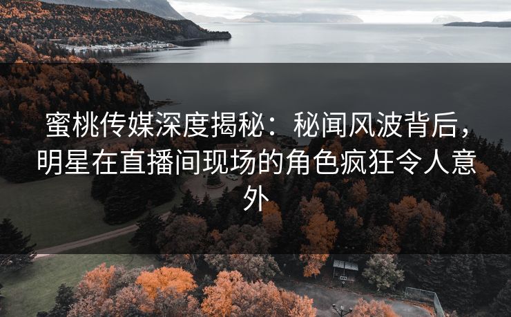 蜜桃传媒深度揭秘：秘闻风波背后，明星在直播间现场的角色疯狂令人意外