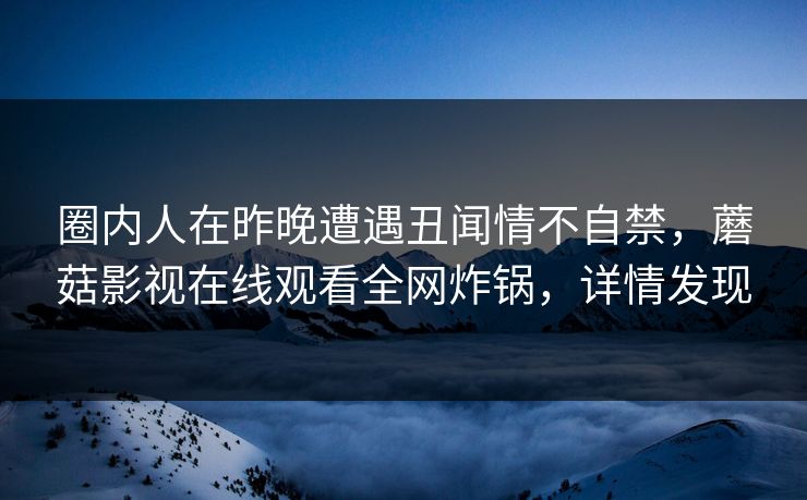 圈内人在昨晚遭遇丑闻情不自禁,蘑菇影视在线观看全网炸锅,详情发现 圈内人在昨晚遭遇丑闻情不自禁,蘑菇影视在线观看全网炸锅,详情发现