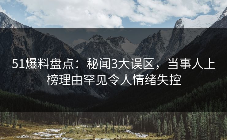 51爆料盘点：秘闻3大误区，当事人上榜理由罕见令人情绪失控