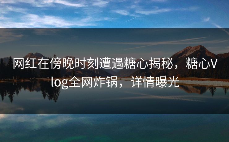 网红在傍晚时刻遭遇糖心揭秘，糖心Vlog全网炸锅，详情曝光