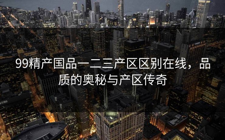 99精产国品一二三产区区别在线,品质的奥秘与产区传奇 99精产国品一二三产区区别在线,品质的奥秘与产区传奇