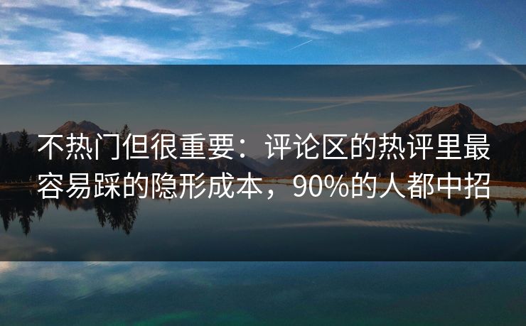 不热门但很重要：评论区的热评里最容易踩的隐形成本，90%的人都中招
