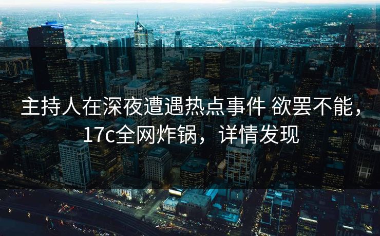 主持人在深夜遭遇热点事件 欲罢不能，17c全网炸锅，详情发现