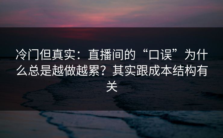 冷门但真实：直播间的“口误”为什么总是越做越累？其实跟成本结构有关