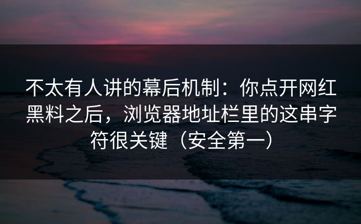 不太有人讲的幕后机制：你点开网红黑料之后，浏览器地址栏里的这串字符很关键（安全第一）