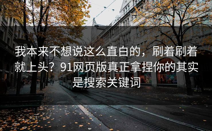 我本来不想说这么直白的，刷着刷着就上头？91网页版真正拿捏你的其实是搜索关键词