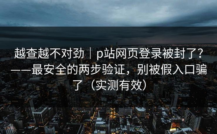 越查越不对劲｜p站网页登录被封了？——最安全的两步验证，别被假入口骗了（实测有效）