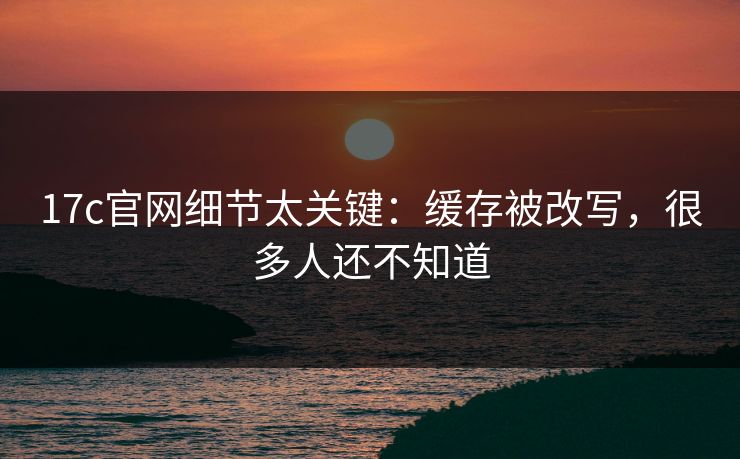 17c官网细节太关键：缓存被改写，很多人还不知道
