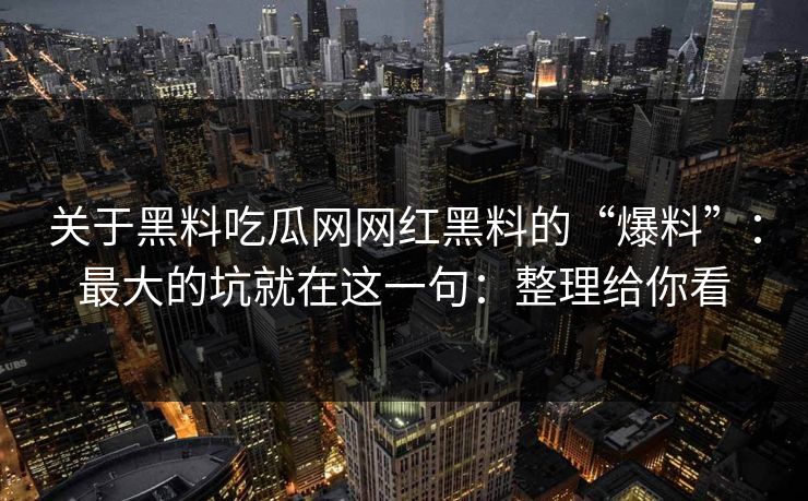 关于黑料吃瓜网网红黑料的“爆料”：最大的坑就在这一句：整理给你看