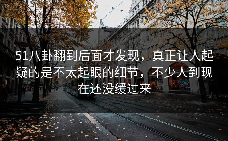 51八卦翻到后面才发现，真正让人起疑的是不太起眼的细节，不少人到现在还没缓过来